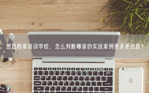 想找档案培训学校，怎么判断哪家的实战案例更多更优质？