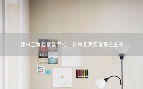 建材工程档案数字化，这事儿其实没那么玄乎
