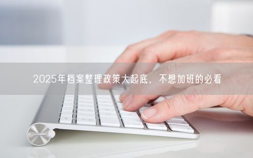 2025年档案整理政策大起底，不想加班的必看