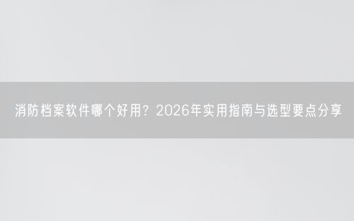消防档案软件哪个好用?2026年实用指南与选型要点分享