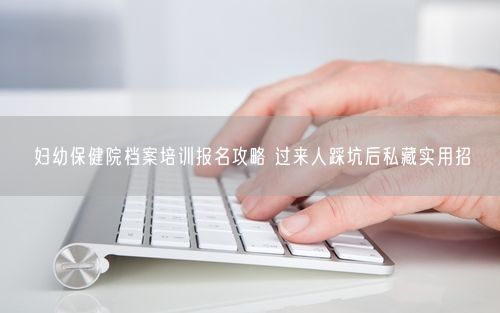 妇幼保健院档案培训报名攻略 过来人踩坑后私藏实用招