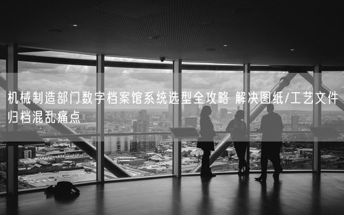 机械制造部门数字档案馆系统选型全攻略 解决图纸/工艺文件归档混乱痛点