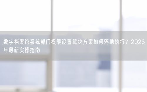 数字档案馆系统部门权限设置解决方案如何落地执行？2026年最新实操指南