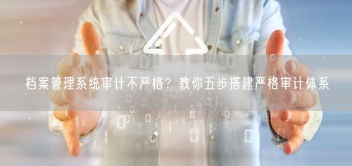 档案管理系统审计不严格？教你五步搭建严格审计体系