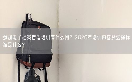 参加电子档案管理培训有什么用?2026年培训内容及选择标准是什么?