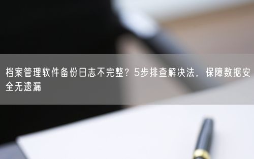 档案管理软件备份日志不完整？5步排查解决法，保障数据安全无遗漏