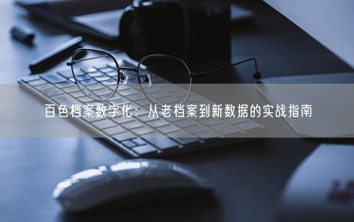 百色档案数字化：从老档案到新数据的实战指南