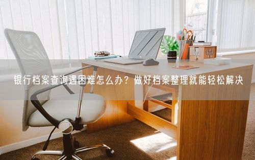 银行档案查询遇困难怎么办？做好档案整理就能轻松解决
