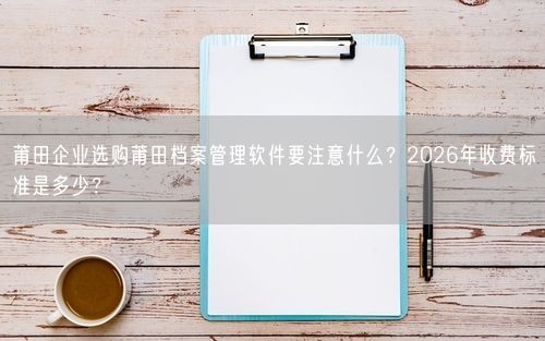 莆田企业选购莆田档案管理软件要注意什么?2026年收费标准是多少?