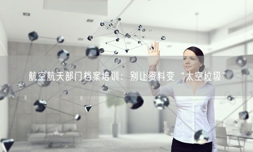 航空航天部门档案培训：别让资料变“太空垃圾”