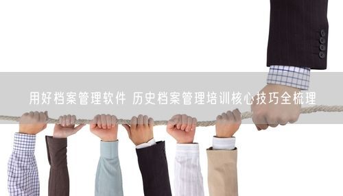 用好档案管理软件 历史档案管理培训核心技巧全梳理