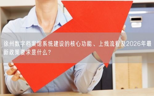 徐州数字档案馆系统建设的核心功能、上线流程及2026年最新政策要求是什么？