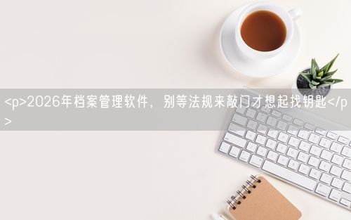 <p>2026年档案管理软件，别等法规来敲门才想起找钥匙</p>