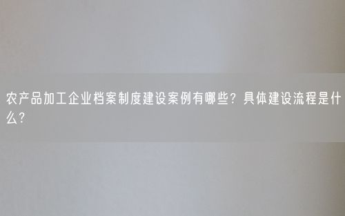 农产品加工企业档案制度建设案例有哪些？具体建设流程是什么？