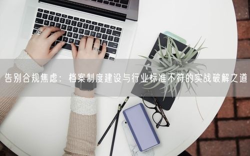 告别合规焦虑:档案制度建设与行业标准不符的实战破解之道