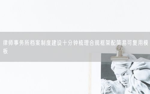 律师事务所档案制度建设十分钟梳理合规框架配简易可复用模板
