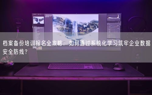 档案备份培训报名全攻略：如何通过系统化学习筑牢企业数据安全防线？