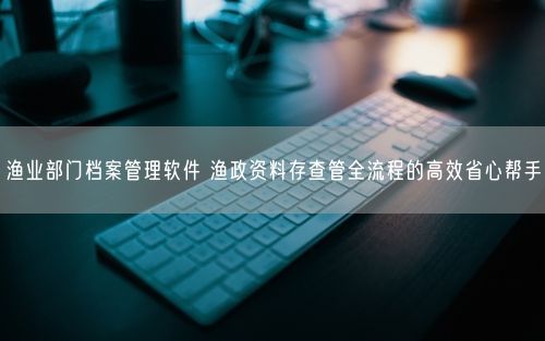 渔业部门档案管理软件 渔政资料存查管全流程的高效省心帮手