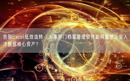 告别Excel低效流转,人事部门档案管理软件如何重塑企业人才数据核心资产?