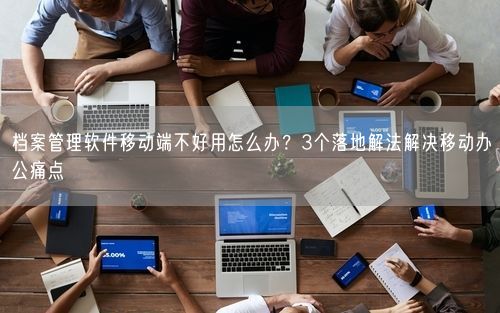 档案管理软件移动端不好用怎么办？3个落地解法解决移动办公痛点