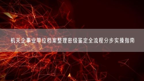 机关企事业单位档案整理密级鉴定全流程分步实操指南