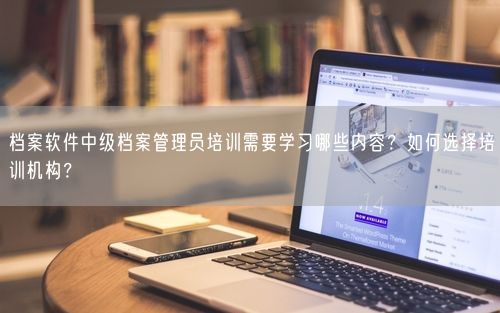 档案软件中级档案管理员培训需要学习哪些内容？如何选择培训机构？