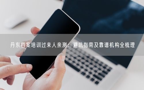 丹东档案培训过来人亲测：避坑指南及靠谱机构全梳理