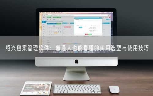 绍兴档案管理软件:普通人也能看懂的实用选型与使用技巧