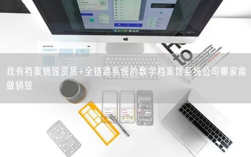 找有档案销毁资质+全链路系统的数字档案馆系统公司哪家能做销毁