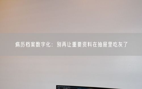 病历档案数字化：别再让重要资料在抽屉里吃灰了