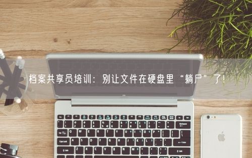档案共享员培训：别让文件在硬盘里“躺尸”了！