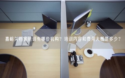嘉峪关档案培训有哪些机构?培训内容和费用大概是多少?