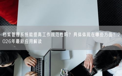 档案管理系统能提高工作规范性吗?具体体现在哪些方面?2026年最新应用解读