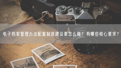 电子档案管理办法配套制度建设要怎么做？有哪些核心要求？