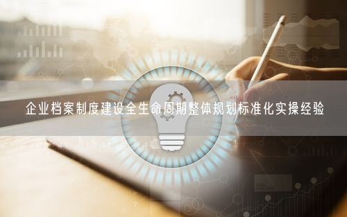 企业档案制度建设全生命周期整体规划标准化实操经验