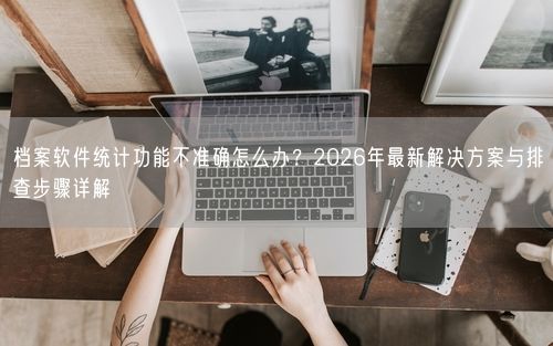 档案软件统计功能不准确怎么办？2026年最新解决方案与排查步骤详解