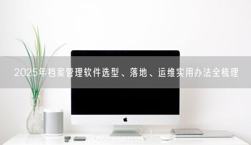 2025年档案管理软件选型、落地、运维实用办法全梳理