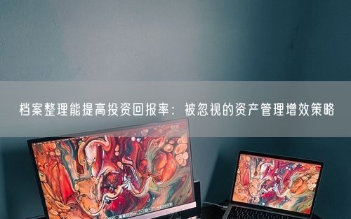 档案整理能提高投资回报率：被忽视的资产管理增效策略