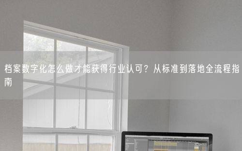 档案数字化怎么做才能获得行业认可?从标准到落地全流程指南