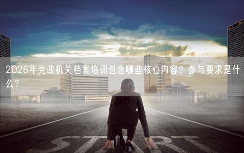 2026年党政机关档案培训包含哪些核心内容?参与要求是什么?