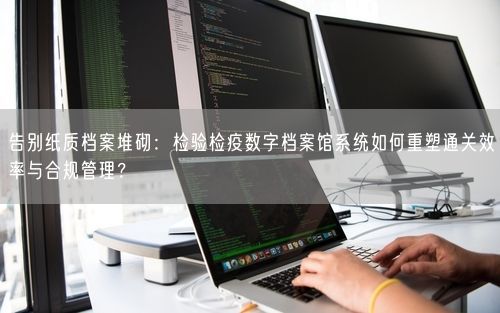 告别纸质档案堆砌：检验检疫数字档案馆系统如何重塑通关效率与合规管理？