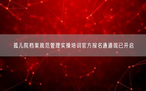 孤儿院档案规范管理实操培训官方报名通道现已开启