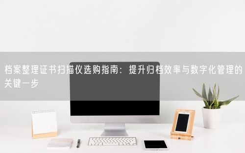 档案整理证书扫描仪选购指南:提升归档效率与数字化管理的关键一步