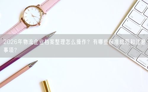 2026年物流企业档案整理怎么操作？有哪些标准规范和注意事项？