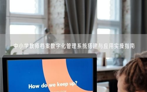 中小学教师档案数字化管理系统搭建与应用实操指南