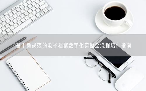基于新规范的电子档案数字化实操全流程培训指南