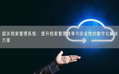 韶关档案管理系统:提升档案管理效率与安全性的数字化解决方案