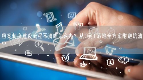 档案制度建设流程不清晰怎么办？从0到1落地全方案附避坑清单