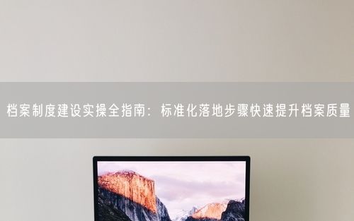 档案制度建设实操全指南:标准化落地步骤快速提升档案质量