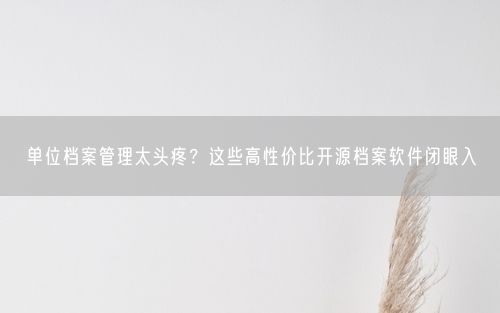 单位档案管理太头疼？这些高性价比开源档案软件闭眼入